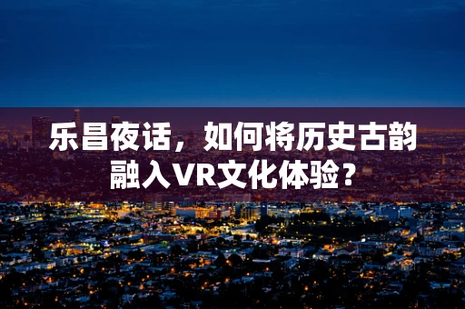 乐昌夜话，如何将历史古韵融入VR文化体验？