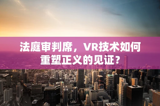 法庭审判席，VR技术如何重塑正义的见证？