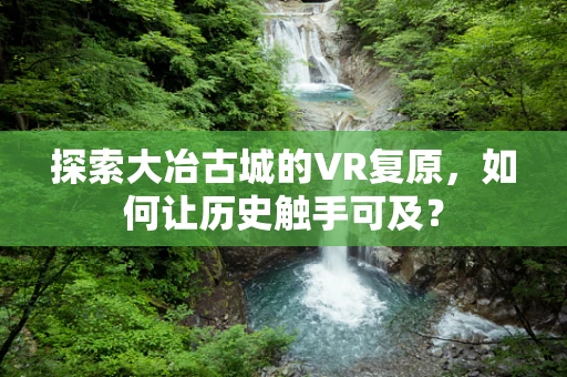 探索大冶古城的VR复原，如何让历史触手可及？