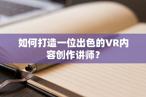 如何打造一位出色的VR内容创作讲师？