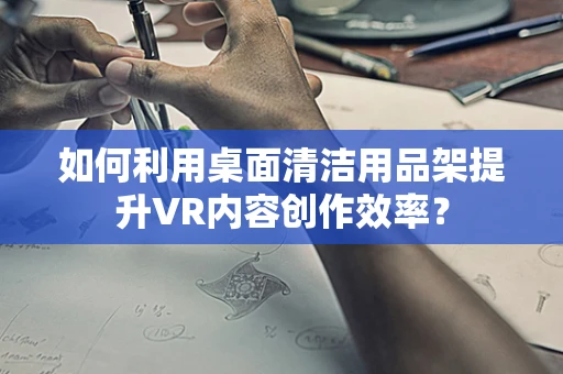 如何利用桌面清洁用品架提升VR内容创作效率？