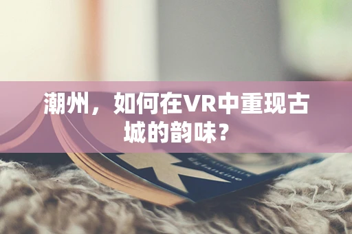 潮州，如何在VR中重现古城的韵味？