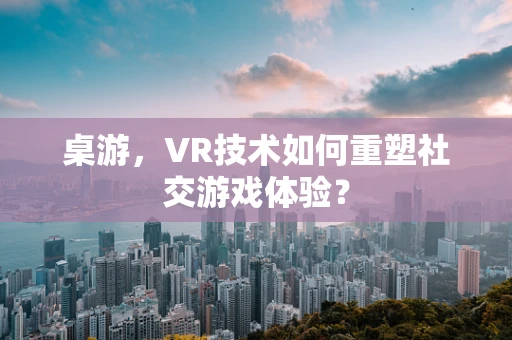 桌游，VR技术如何重塑社交游戏体验？