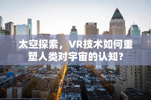 太空探索，VR技术如何重塑人类对宇宙的认知？