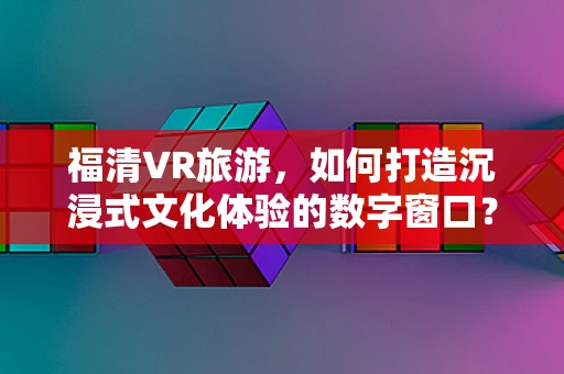 福清VR旅游，如何打造沉浸式文化体验的数字窗口？