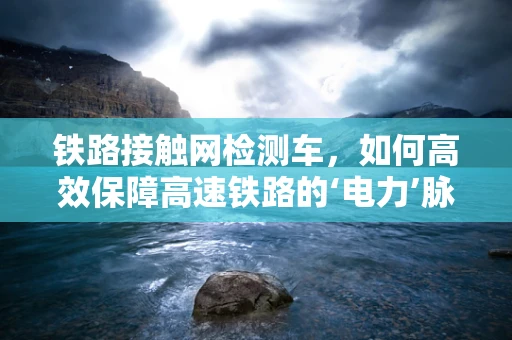 铁路接触网检测车，如何高效保障高速铁路的‘电力’脉动？