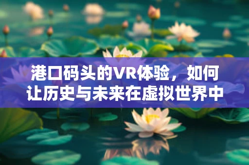 港口码头的VR体验，如何让历史与未来在虚拟世界中交汇？