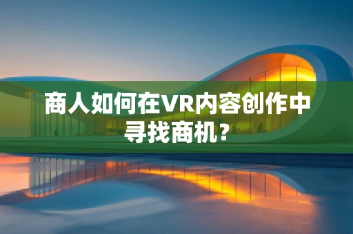 商人如何在VR内容创作中寻找商机？