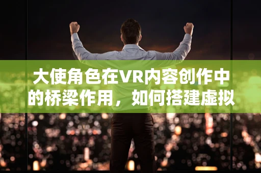 大使角色在VR内容创作中的桥梁作用，如何搭建虚拟与现实的桥梁？