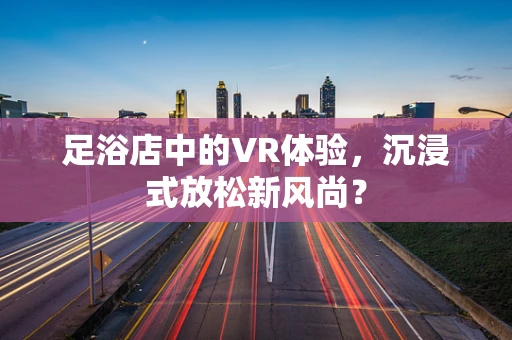 足浴店中的VR体验，沉浸式放松新风尚？