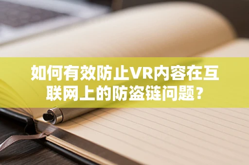 如何有效防止VR内容在互联网上的防盗链问题？