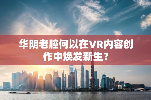 华阴老腔何以在VR内容创作中焕发新生？