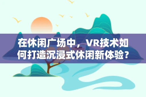 在休闲广场中，VR技术如何打造沉浸式休闲新体验？