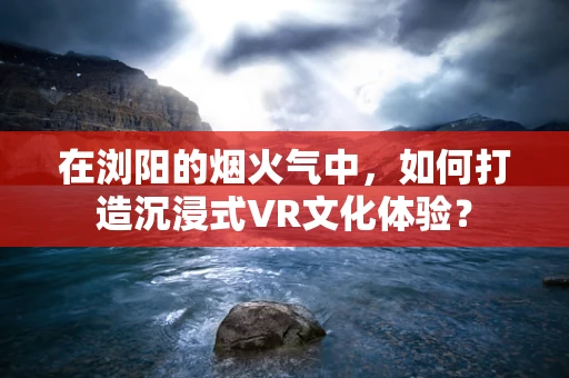 在浏阳的烟火气中，如何打造沉浸式VR文化体验？