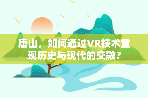 唐山，如何通过VR技术重现历史与现代的交融？