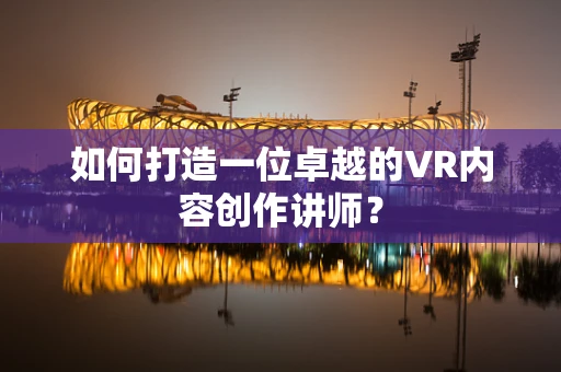 如何打造一位卓越的VR内容创作讲师？