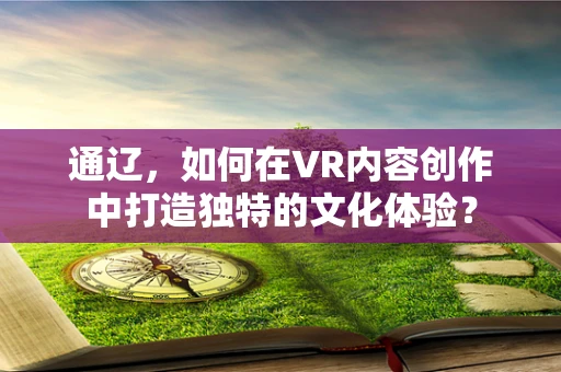 通辽，如何在VR内容创作中打造独特的文化体验？