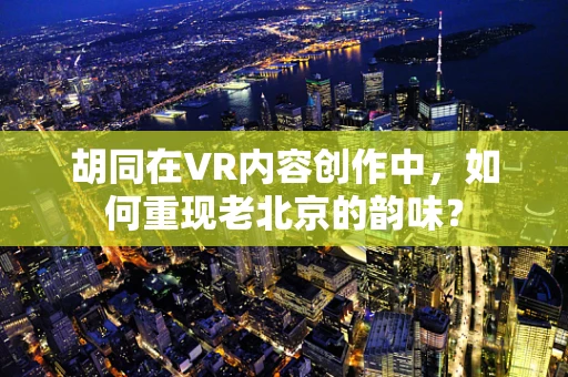 胡同在VR内容创作中，如何重现老北京的韵味？