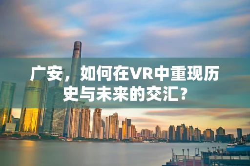 广安，如何在VR中重现历史与未来的交汇？