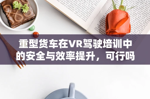 重型货车在VR驾驶培训中的安全与效率提升，可行吗？