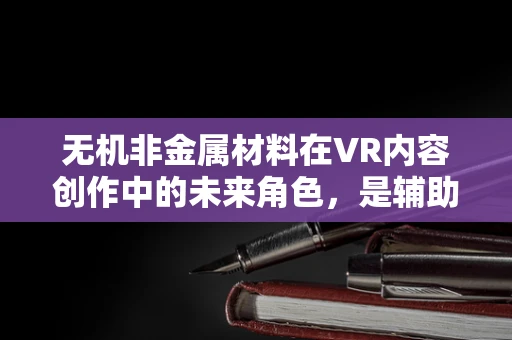 无机非金属材料在VR内容创作中的未来角色，是辅助还是颠覆者？