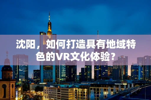 沈阳，如何打造具有地域特色的VR文化体验？