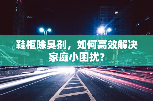 鞋柜除臭剂，如何高效解决家庭小困扰？