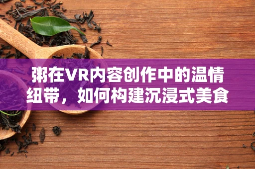 粥在VR内容创作中的温情纽带，如何构建沉浸式美食体验？