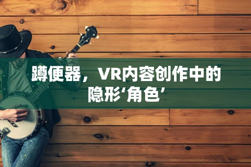 蹲便器，VR内容创作中的隐形‘角色’