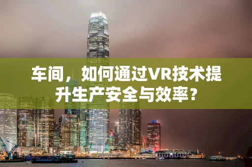 车间，如何通过VR技术提升生产安全与效率？