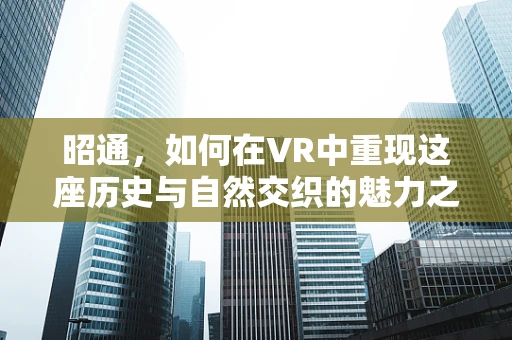 昭通，如何在VR中重现这座历史与自然交织的魅力之城？