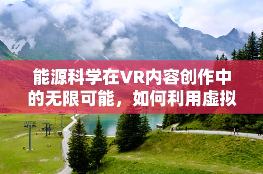 能源科学在VR内容创作中的无限可能，如何利用虚拟现实提升能源教育体验？