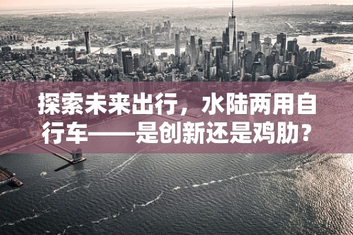 探索未来出行，水陆两用自行车——是创新还是鸡肋？