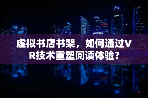 虚拟书店书架，如何通过VR技术重塑阅读体验？