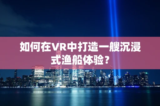 如何在VR中打造一艘沉浸式渔船体验？