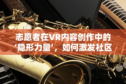 志愿者在VR内容创作中的‘隐形力量’，如何激发社区的无限潜能？