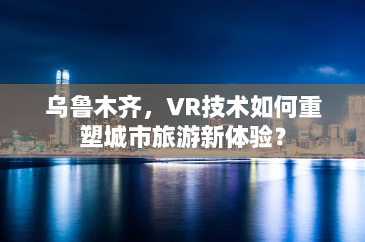 乌鲁木齐，VR技术如何重塑城市旅游新体验？