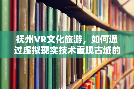 抚州VR文化旅游，如何通过虚拟现实技术重现古城的千年风华？