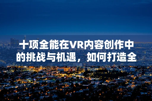 十项全能在VR内容创作中的挑战与机遇，如何打造全方位沉浸式体验？