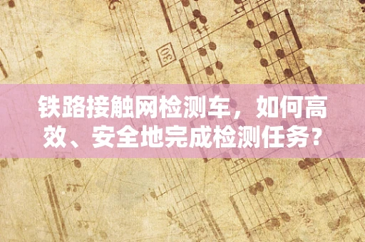 铁路接触网检测车，如何高效、安全地完成检测任务？