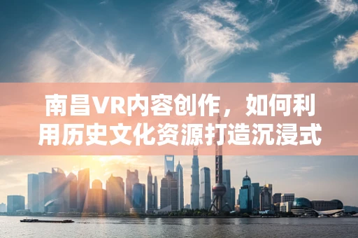 南昌VR内容创作，如何利用历史文化资源打造沉浸式体验？