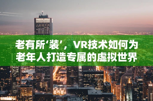 老有所‘装’，VR技术如何为老年人打造专属的虚拟世界？