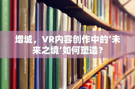 增城，VR内容创作中的‘未来之境’如何塑造？