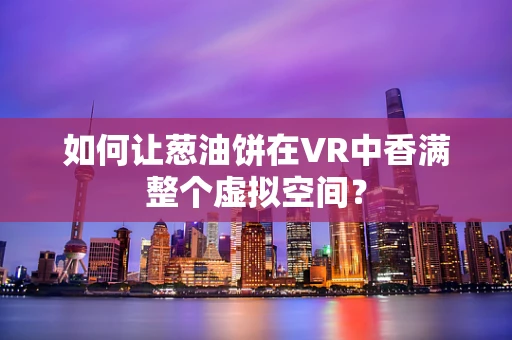 如何让葱油饼在VR中香满整个虚拟空间？