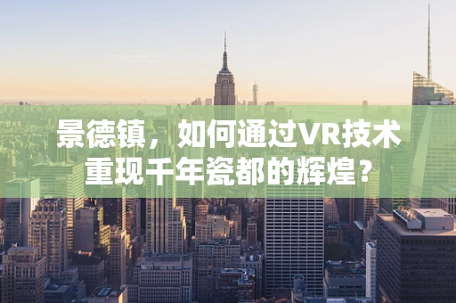 景德镇，如何通过VR技术重现千年瓷都的辉煌？