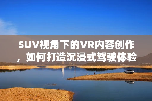 SUV视角下的VR内容创作，如何打造沉浸式驾驶体验？