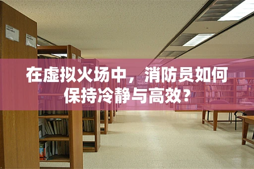 在虚拟火场中，消防员如何保持冷静与高效？