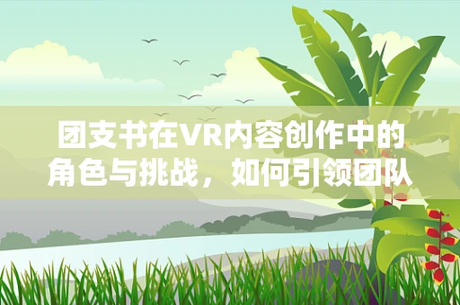 团支书在VR内容创作中的角色与挑战，如何引领团队创新与文化？