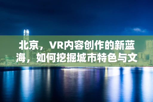 北京，VR内容创作的新蓝海，如何挖掘城市特色与文化？