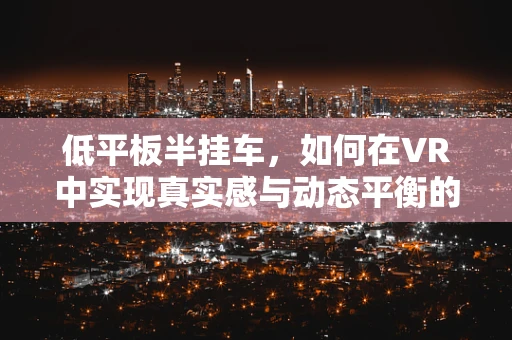 低平板半挂车，如何在VR中实现真实感与动态平衡的完美结合？